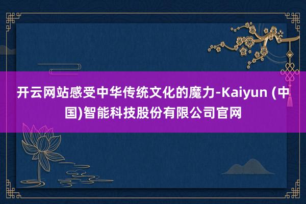 开云网站感受中华传统文化的魔力-Kaiyun (中国)智能科技股份有限公司官网