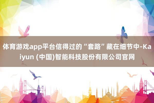 体育游戏app平台信得过的“套路”藏在细节中-Kaiyun (中国)智能科技股份有限公司官网