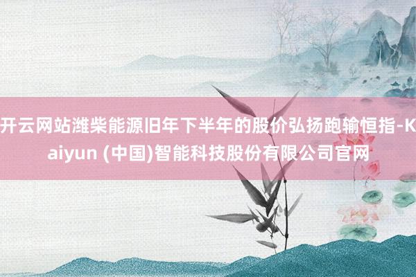 开云网站潍柴能源旧年下半年的股价弘扬跑输恒指-Kaiyun (中国)智能科技股份有限公司官网