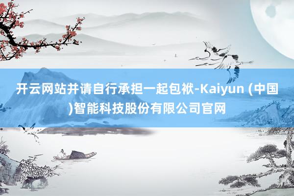 开云网站并请自行承担一起包袱-Kaiyun (中国)智能科技股份有限公司官网
