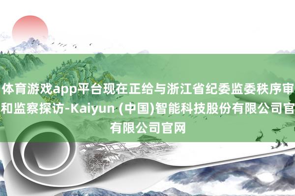 体育游戏app平台现在正给与浙江省纪委监委秩序审查和监察探访-Kaiyun (中国)智能科技股份有限公司官网