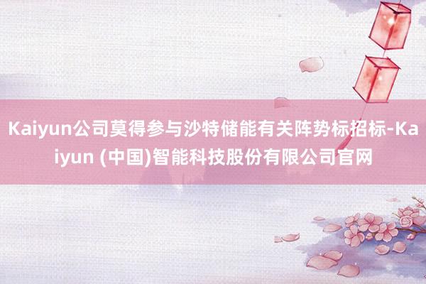 Kaiyun公司莫得参与沙特储能有关阵势标招标-Kaiyun (中国)智能科技股份有限公司官网