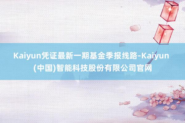 Kaiyun凭证最新一期基金季报线路-Kaiyun (中国)智能科技股份有限公司官网