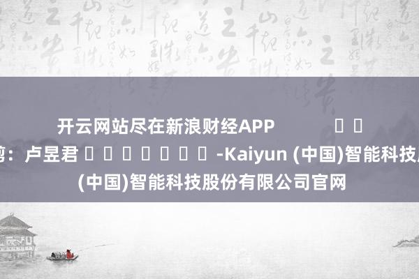 开云网站尽在新浪财经APP            						连累裁剪：卢昱君 							-Kaiyun (中国)智能科技股份有限公司官网