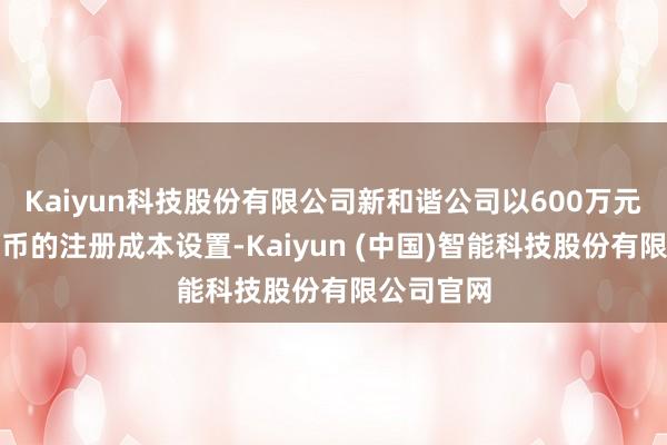 Kaiyun科技股份有限公司新和谐公司以600万元东谈主民币的注册成本设置-Kaiyun (中国)智能科技股份有限公司官网