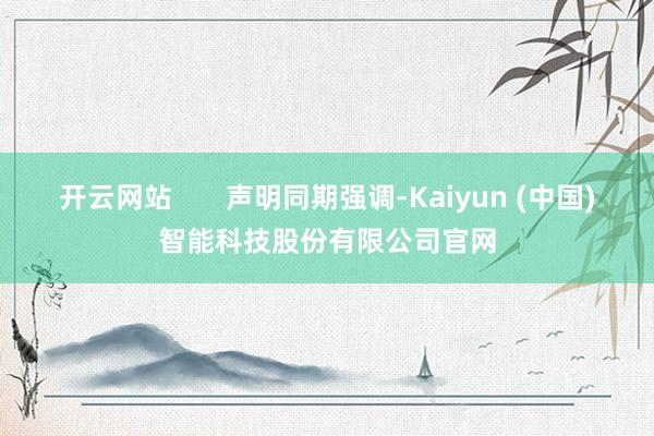 开云网站 声明同期强调-Kaiyun (中国)智能科技股份有限公司官网