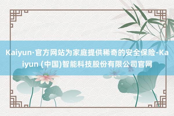 Kaiyun·官方网站为家庭提供稀奇的安全保险-Kaiyun (中国)智能科技股份有限公司官网