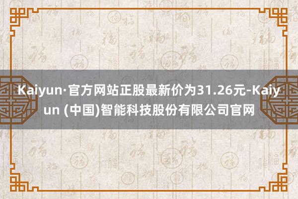 Kaiyun·官方网站正股最新价为31.26元-Kaiyun (中国)智能科技股份有限公司官网