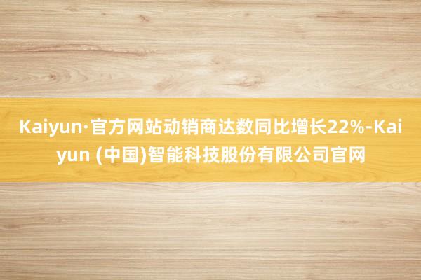 Kaiyun·官方网站动销商达数同比增长22%-Kaiyun (中国)智能科技股份有限公司官网