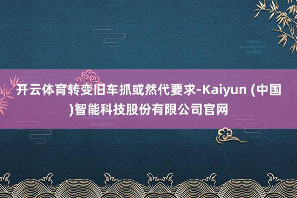 开云体育转变旧车抓或然代要求-Kaiyun (中国)智能科技股份有限公司官网