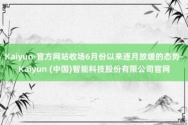 Kaiyun·官方网站收场6月份以来逐月放缓的态势-Kaiyun (中国)智能科技股份有限公司官网