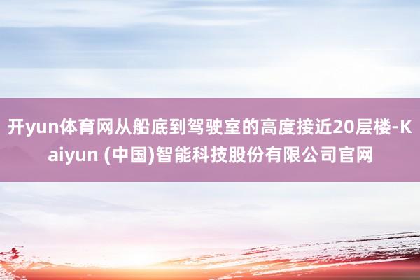 开yun体育网从船底到驾驶室的高度接近20层楼-Kaiyun (中国)智能科技股份有限公司官网
