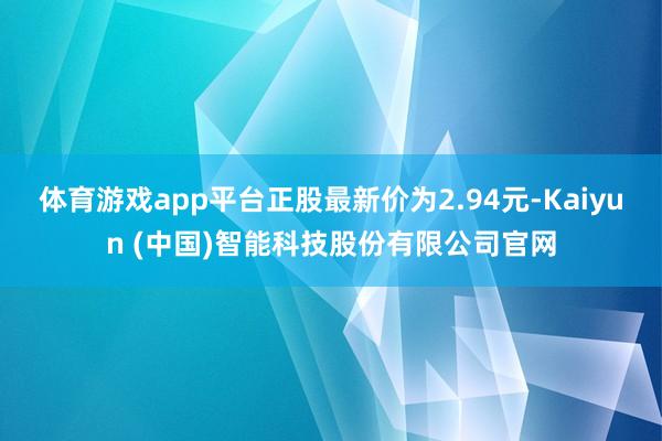 体育游戏app平台正股最新价为2.94元-Kaiyun (中国)智能科技股份有限公司官网
