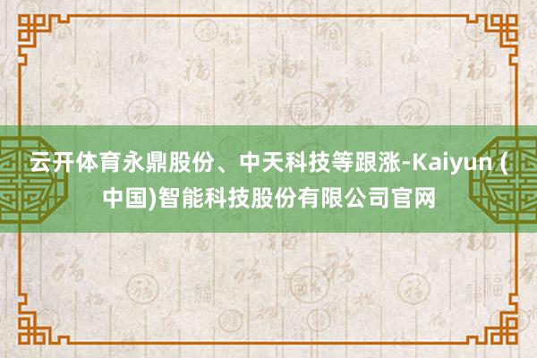 云开体育永鼎股份、中天科技等跟涨-Kaiyun (中国)智能科技股份有限公司官网