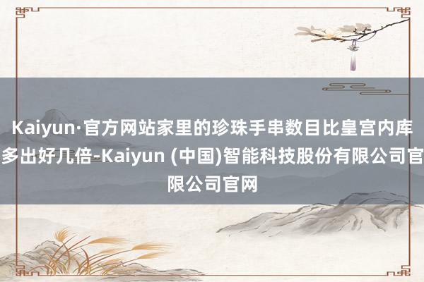Kaiyun·官方网站家里的珍珠手串数目比皇宫内库还多出好几倍-Kaiyun (中国)智能科技股份有限公司官网
