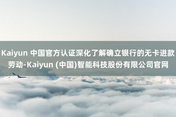 Kaiyun 中国官方认证深化了解确立银行的无卡进款劳动-Kaiyun (中国)智能科技股份有限公司官网