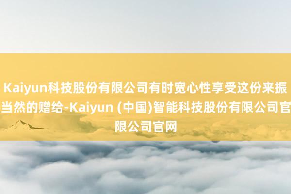 Kaiyun科技股份有限公司有时宽心性享受这份来振奋当然的赠给-Kaiyun (中国)智能科技股份有限公司官网