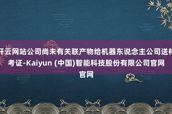 开云网站公司尚未有关联产物给机器东说念主公司送样考证-Kaiyun (中国)智能科技股份有限公司官网