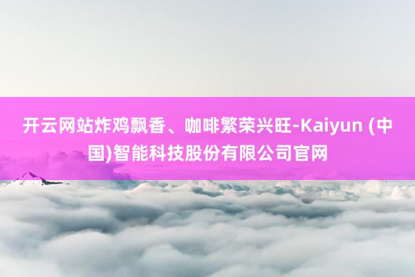 开云网站炸鸡飘香、咖啡繁荣兴旺-Kaiyun (中国)智能科技股份有限公司官网