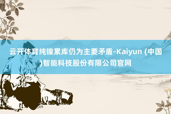 云开体育纯镍累库仍为主要矛盾-Kaiyun (中国)智能科技股份有限公司官网