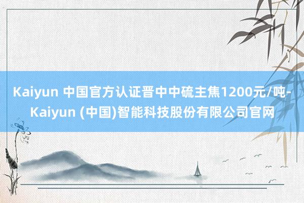 Kaiyun 中国官方认证晋中中硫主焦1200元/吨-Kaiyun (中国)智能科技股份有限公司官网