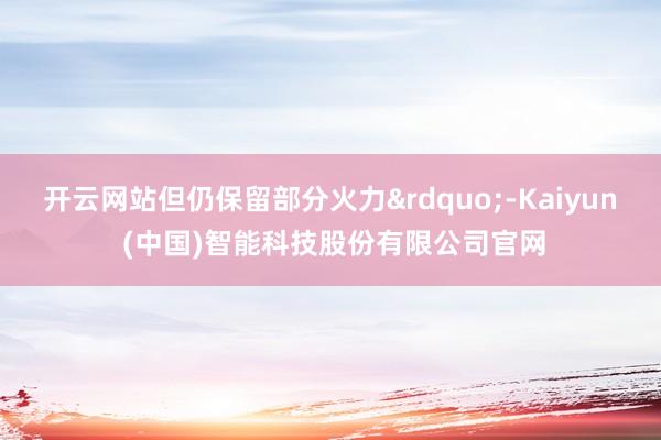 开云网站但仍保留部分火力&rdquo;-Kaiyun (中国)智能科技股份有限公司官网