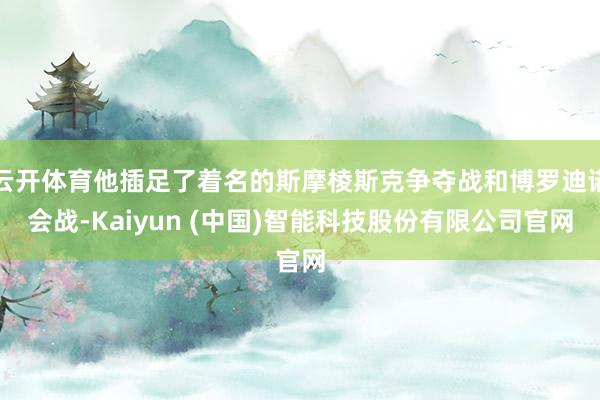 云开体育他插足了着名的斯摩棱斯克争夺战和博罗迪诺会战-Kaiyun (中国)智能科技股份有限公司官网