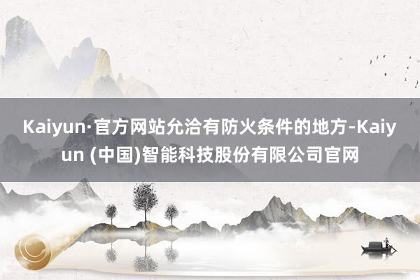 Kaiyun·官方网站允洽有防火条件的地方-Kaiyun (中国)智能科技股份有限公司官网