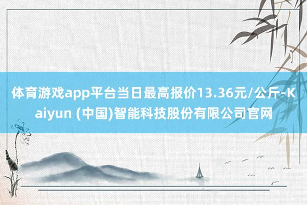 体育游戏app平台当日最高报价13.36元/公斤-Kaiyun (中国)智能科技股份有限公司官网