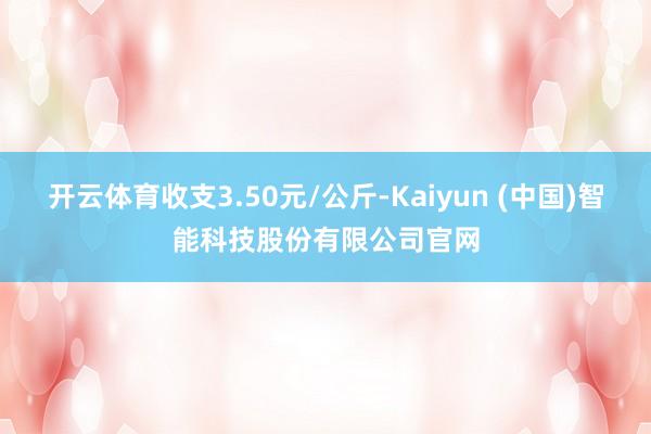 开云体育收支3.50元/公斤-Kaiyun (中国)智能科技股份有限公司官网