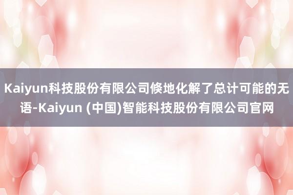 Kaiyun科技股份有限公司倏地化解了总计可能的无语-Kaiyun (中国)智能科技股份有限公司官网