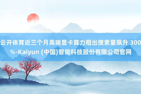 云开体育近三个月高端显卡算力租出搜索量飙升 300%-Kaiyun (中国)智能科技股份有限公司官网