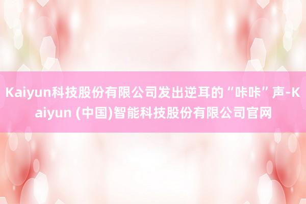 Kaiyun科技股份有限公司发出逆耳的“咔咔”声-Kaiyun (中国)智能科技股份有限公司官网