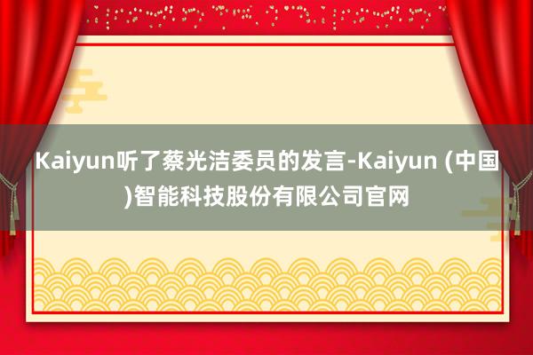 Kaiyun听了蔡光洁委员的发言-Kaiyun (中国)智能科技股份有限公司官网
