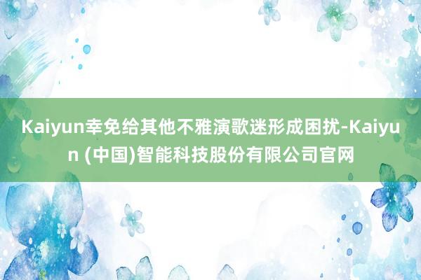 Kaiyun幸免给其他不雅演歌迷形成困扰-Kaiyun (中国)智能科技股份有限公司官网