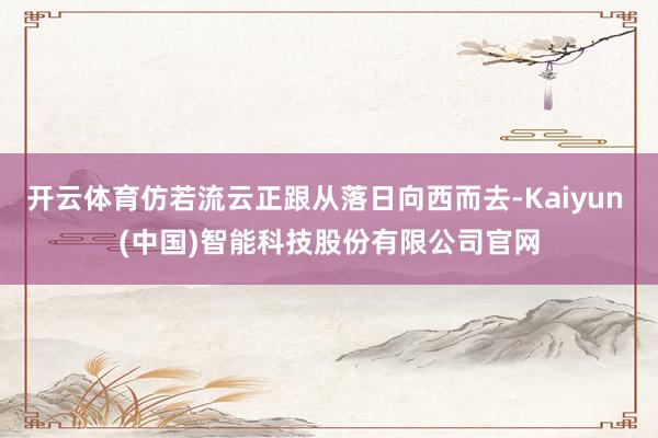开云体育仿若流云正跟从落日向西而去-Kaiyun (中国)智能科技股份有限公司官网