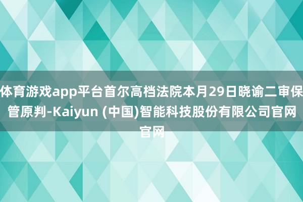 体育游戏app平台首尔高档法院本月29日晓谕二审保管原判-Kaiyun (中国)智能科技股份有限公司官网