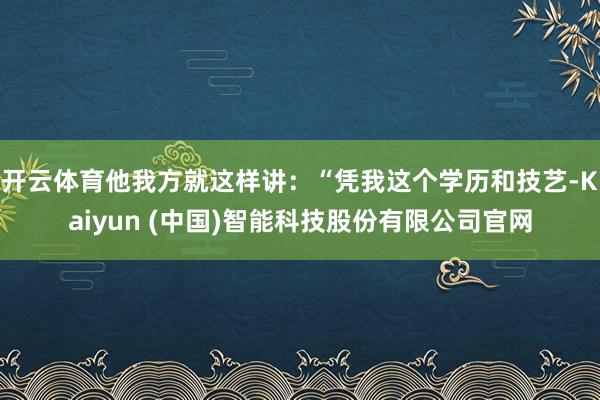 开云体育他我方就这样讲：“凭我这个学历和技艺-Kaiyun (中国)智能科技股份有限公司官网