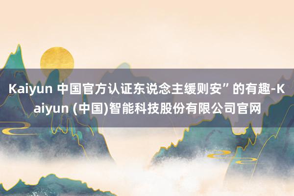 Kaiyun 中国官方认证东说念主缓则安”的有趣-Kaiyun (中国)智能科技股份有限公司官网