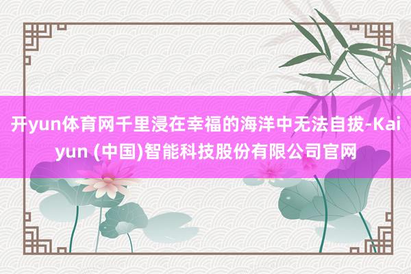 开yun体育网千里浸在幸福的海洋中无法自拔-Kaiyun (中国)智能科技股份有限公司官网