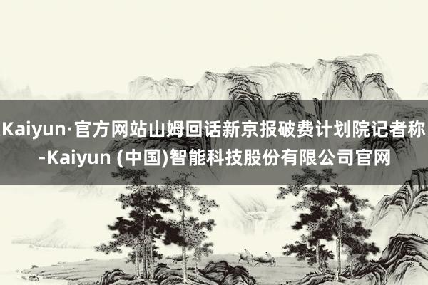Kaiyun·官方网站山姆回话新京报破费计划院记者称-Kaiyun (中国)智能科技股份有限公司官网