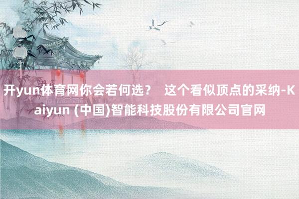 开yun体育网你会若何选? 这个看似顶点的采纳-Kaiyun (中国)智能科技股份有限公司官网