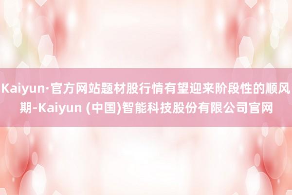 Kaiyun·官方网站题材股行情有望迎来阶段性的顺风期-Kaiyun (中国)智能科技股份有限公司官网