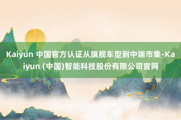 Kaiyun 中国官方认证从旗舰车型到中端市集-Kaiyun (中国)智能科技股份有限公司官网