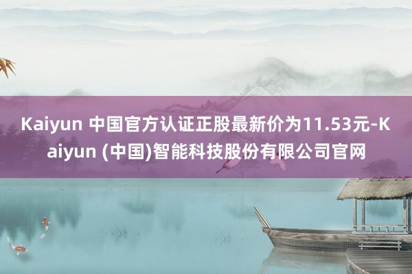 Kaiyun 中国官方认证正股最新价为11.53元-Kaiyun (中国)智能科技股份有限公司官网