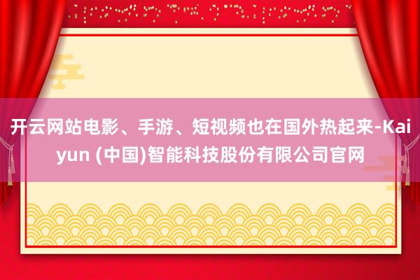 开云网站电影、手游、短视频也在国外热起来-Kaiyun (中国)智能科技股份有限公司官网