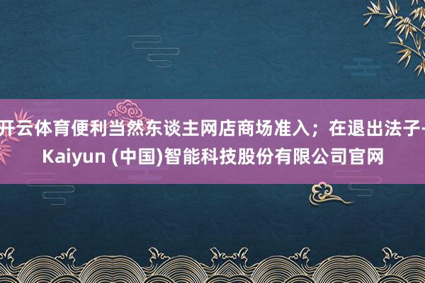 开云体育便利当然东谈主网店商场准入;在退出法子-Kaiyun (中国)智能科技股份有限公司官网