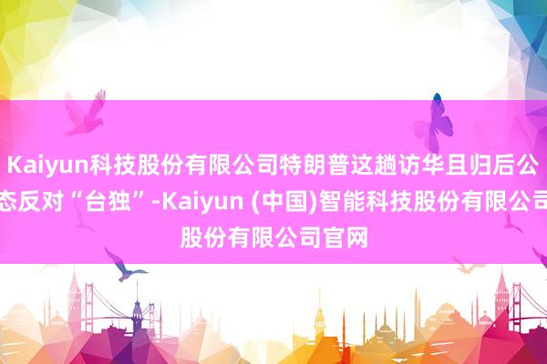Kaiyun科技股份有限公司特朗普这趟访华且归后公开表态反对“台独”-Kaiyun (中国)智能科技股份有限公司官网