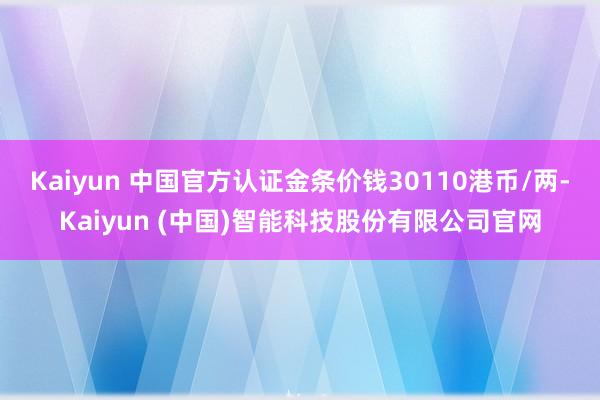 Kaiyun 中国官方认证金条价钱30110港币/两-Kaiyun (中国)智能科技股份有限公司官网