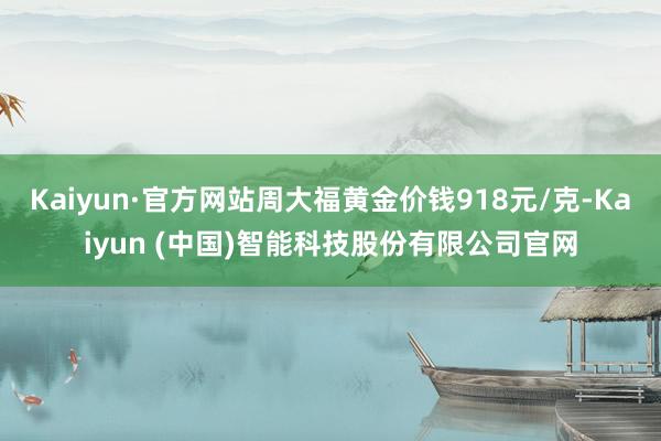 Kaiyun·官方网站周大福黄金价钱918元/克-Kaiyun (中国)智能科技股份有限公司官网